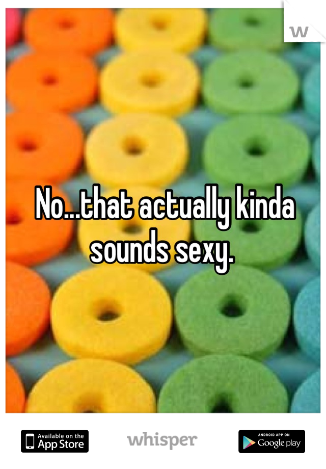 No...that actually kinda sounds sexy. 