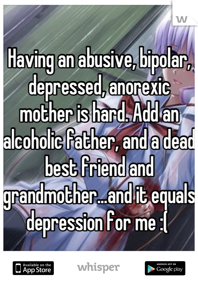 Having an abusive, bipolar, depressed, anorexic mother is hard. Add an alcoholic father, and a dead best friend and grandmother...and it equals depression for me :( 