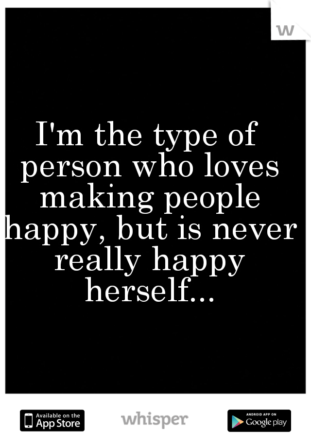 I'm the type of person who loves making people happy, but is never really happy herself...