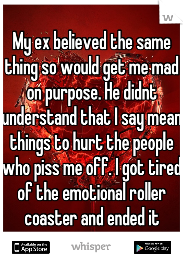 My ex believed the same thing so would get me mad on purpose. He didnt understand that I say mean things to hurt the people who piss me off. I got tired of the emotional roller coaster and ended it