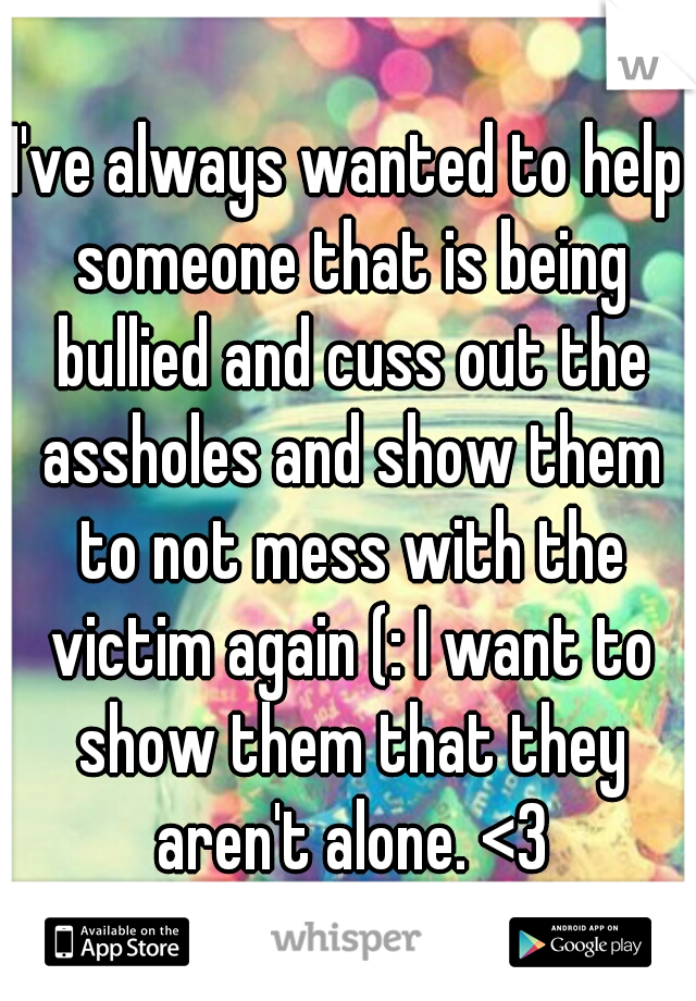 I've always wanted to help someone that is being bullied and cuss out the assholes and show them to not mess with the victim again (: I want to show them that they aren't alone. <3