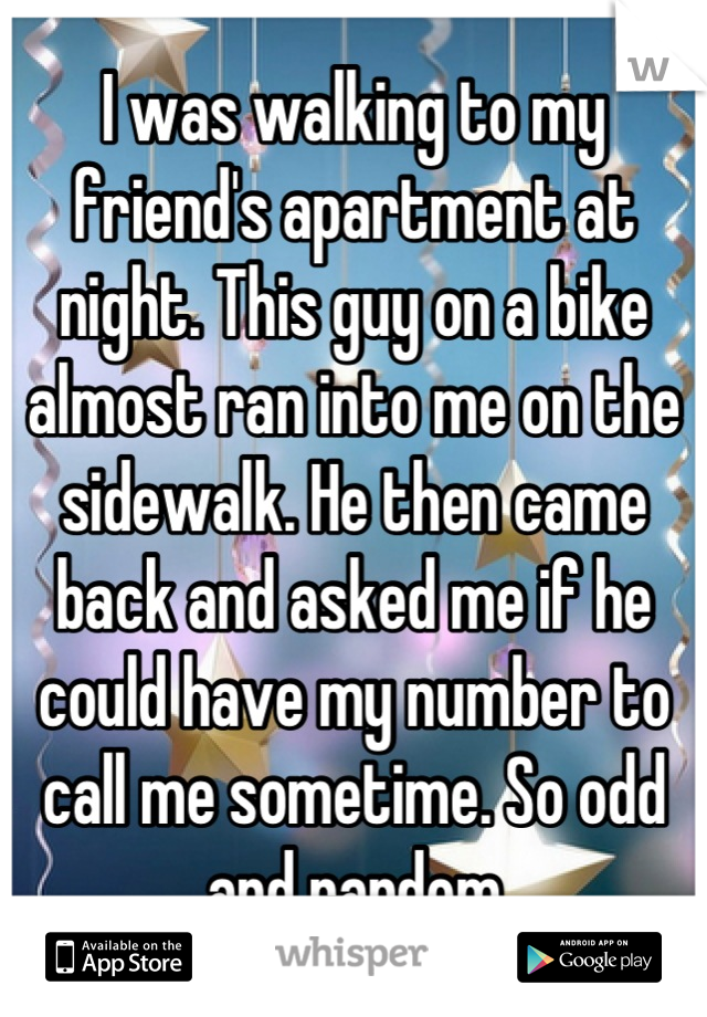 I was walking to my friend's apartment at night. This guy on a bike almost ran into me on the sidewalk. He then came back and asked me if he could have my number to call me sometime. So odd and random