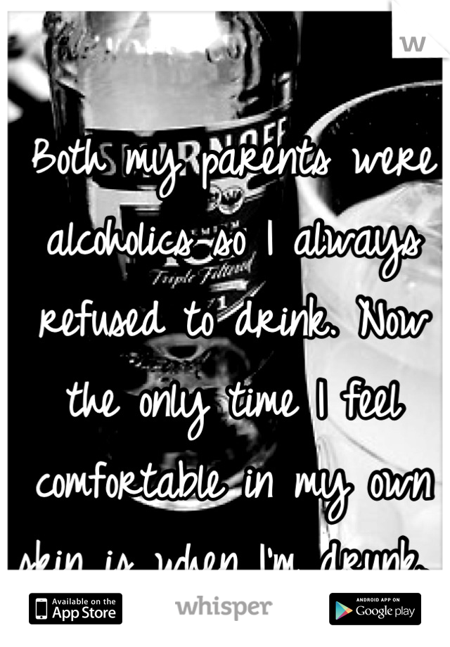 Both my parents were alcoholics so I always refused to drink. Now the only time I feel comfortable in my own skin is when I'm drunk. 