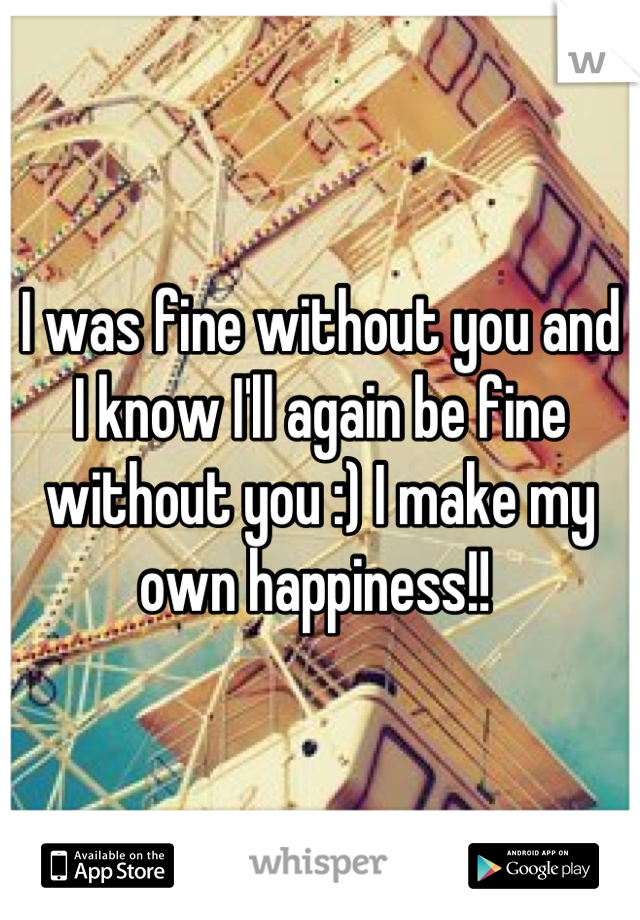 I was fine without you and I know I'll again be fine without you :) I make my own happiness!! 