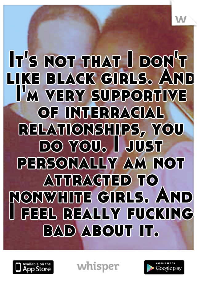 It's not that I don't like black girls. And I'm very supportive of interracial relationships, you do you. I just personally am not attracted to nonwhite girls. And I feel really fucking bad about it.