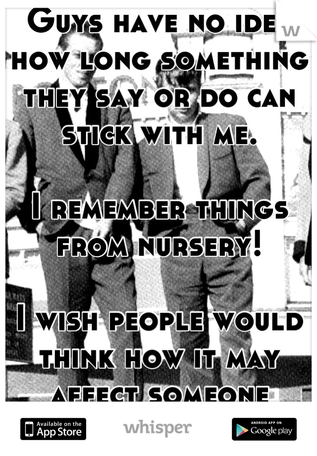 Guys have no idea how long something they say or do can stick with me. 

I remember things from nursery!

I wish people would think how it may affect someone before they say or do things.