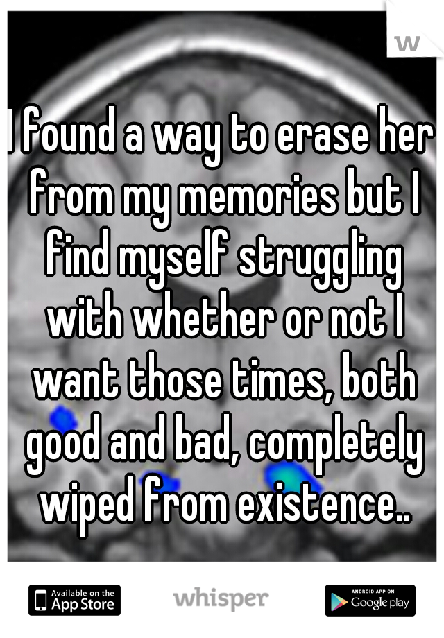 I found a way to erase her from my memories but I find myself struggling with whether or not I want those times, both good and bad, completely wiped from existence..