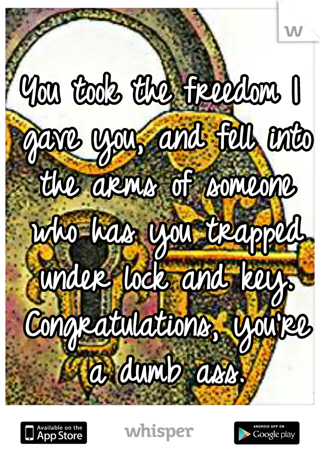 You took the freedom I gave you, and fell into the arms of someone who has you trapped under lock and key. Congratulations, you're a dumb ass.