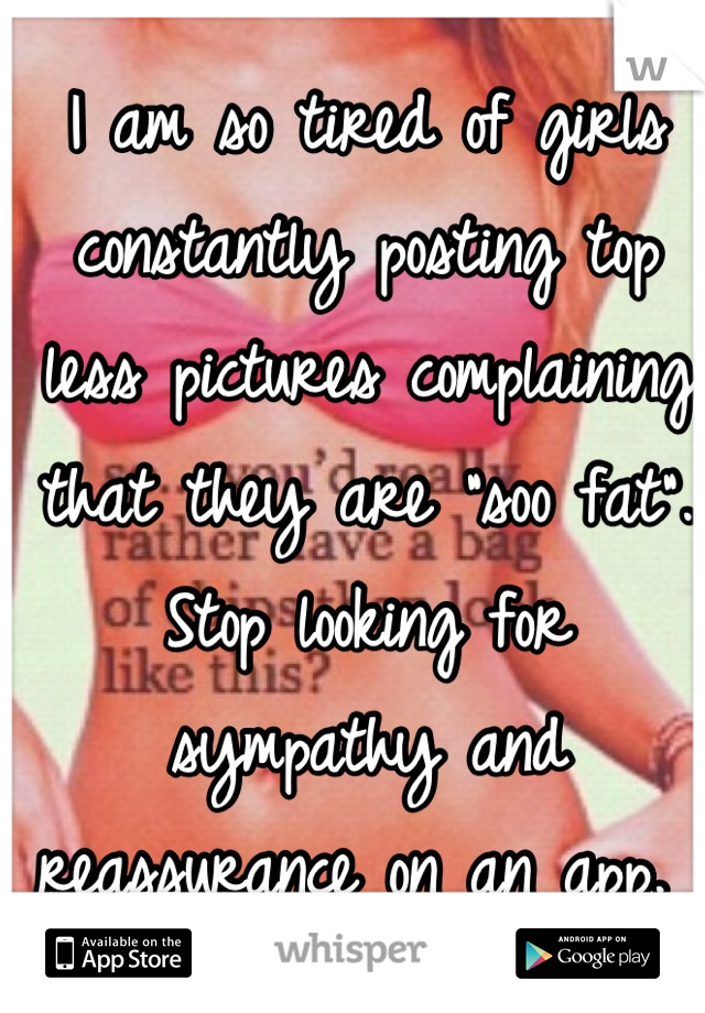 I am so tired of girls constantly posting top less pictures complaining that they are "soo fat". Stop looking for sympathy and reassurance on an app. 