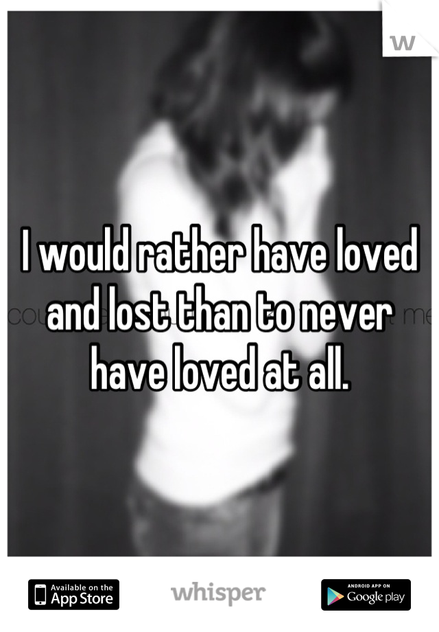 I would rather have loved and lost than to never have loved at all.