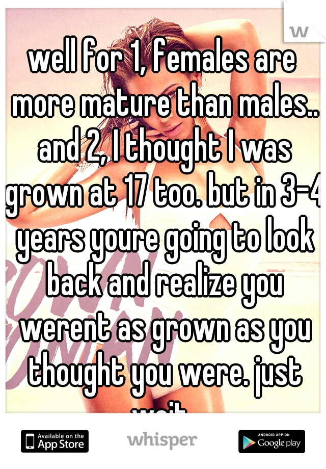 well for 1, females are more mature than males.. and 2, I thought I was grown at 17 too. but in 3-4 years youre going to look back and realize you werent as grown as you thought you were. just wait..