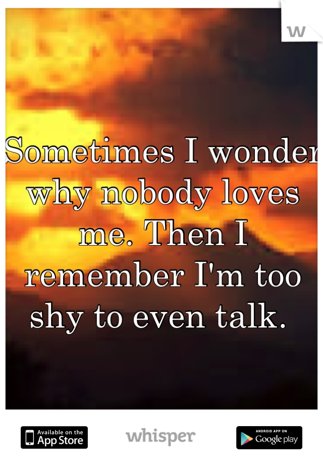 Sometimes I wonder why nobody loves me. Then I remember I'm too shy to even talk. 