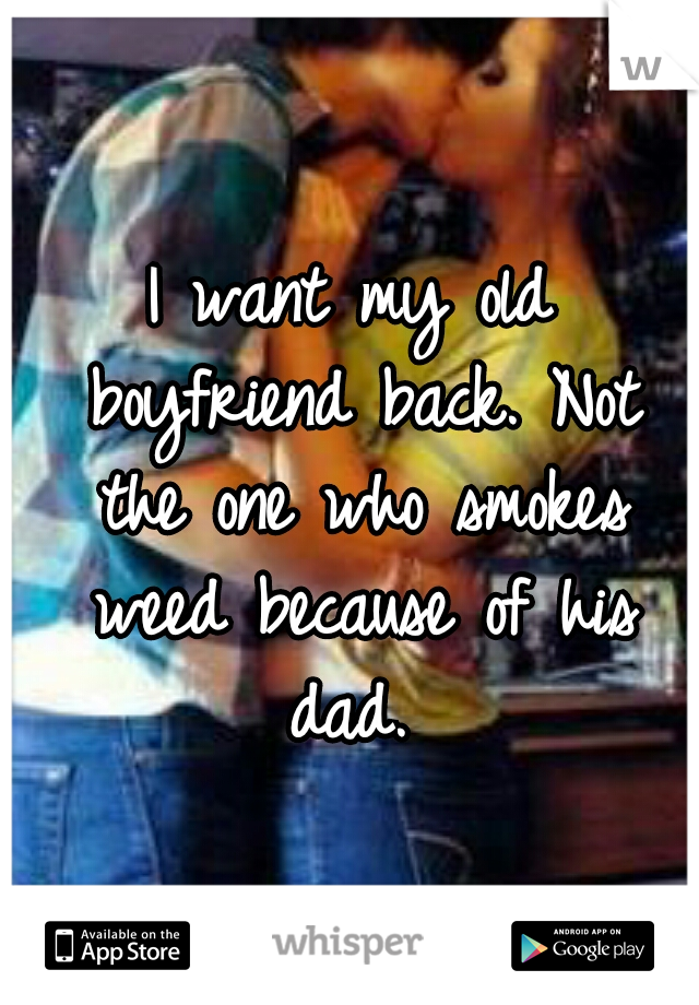 I want my old boyfriend back. Not the one who smokes weed because of his dad. 