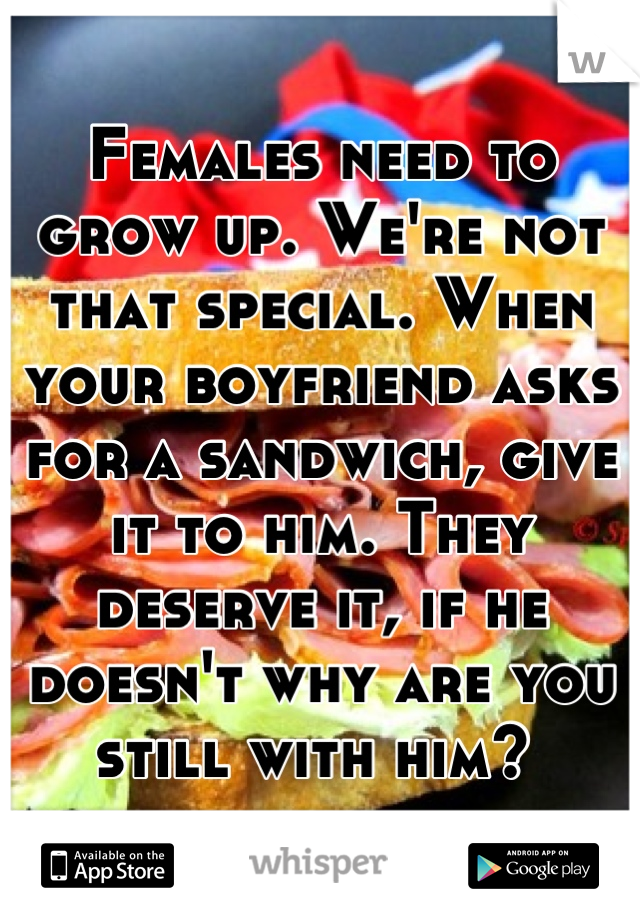 Females need to grow up. We're not that special. When your boyfriend asks for a sandwich, give it to him. They deserve it, if he doesn't why are you still with him? 