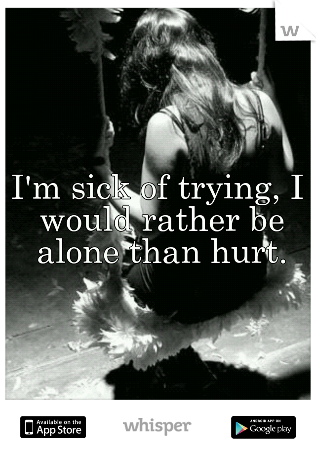 I'm sick of trying, I would rather be alone than hurt.