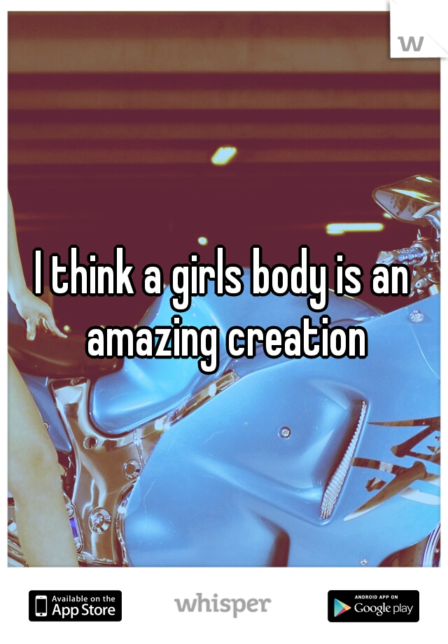 I think a girls body is an amazing creation