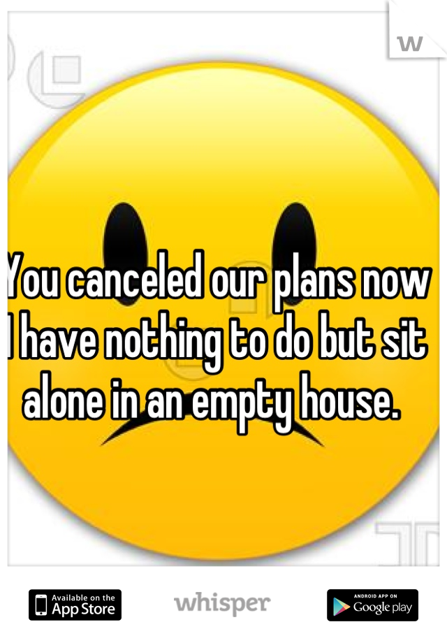 You canceled our plans now I have nothing to do but sit alone in an empty house. 