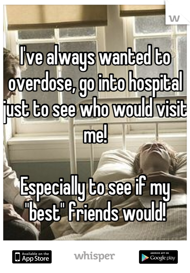 I've always wanted to overdose, go into hospital just to see who would visit me!

Especially to see if my "best" friends would!