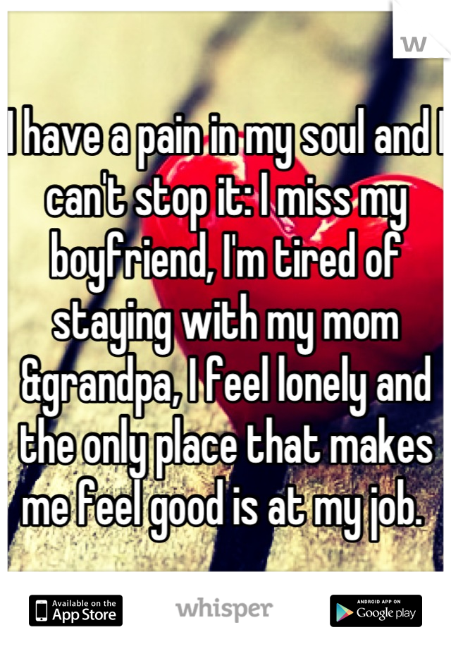 I have a pain in my soul and I can't stop it: I miss my boyfriend, I'm tired of staying with my mom &grandpa, I feel lonely and the only place that makes me feel good is at my job. 