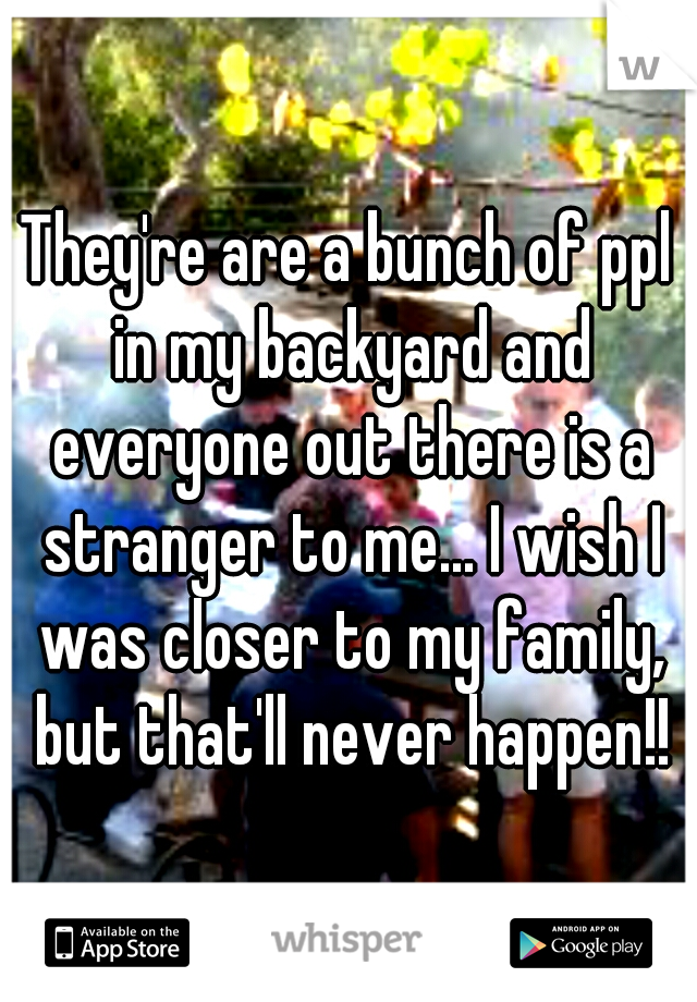 They're are a bunch of ppl in my backyard and everyone out there is a stranger to me... I wish I was closer to my family, but that'll never happen!!