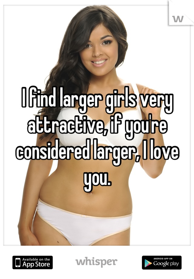 I find larger girls very attractive, if you're considered larger, I love you.