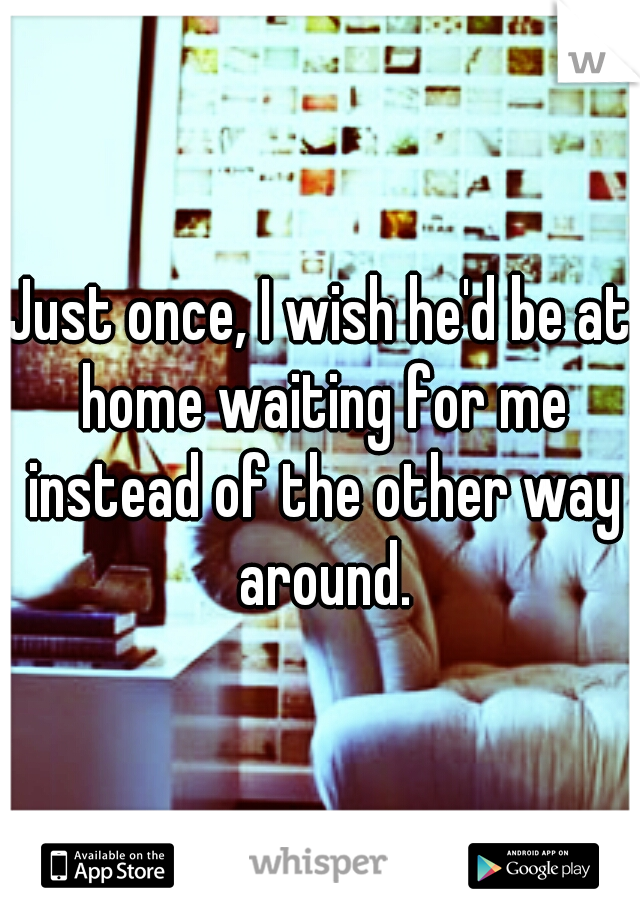 Just once, I wish he'd be at home waiting for me instead of the other way around.