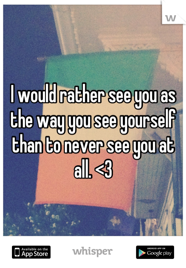 I would rather see you as the way you see yourself than to never see you at all. <3