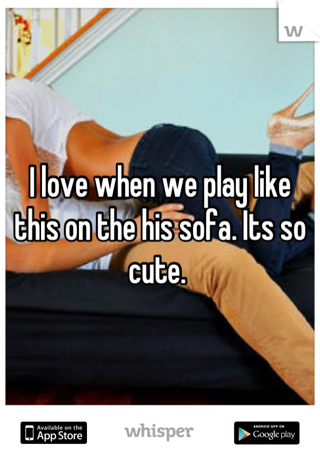 I love when we play like this on the his sofa. Its so cute. 