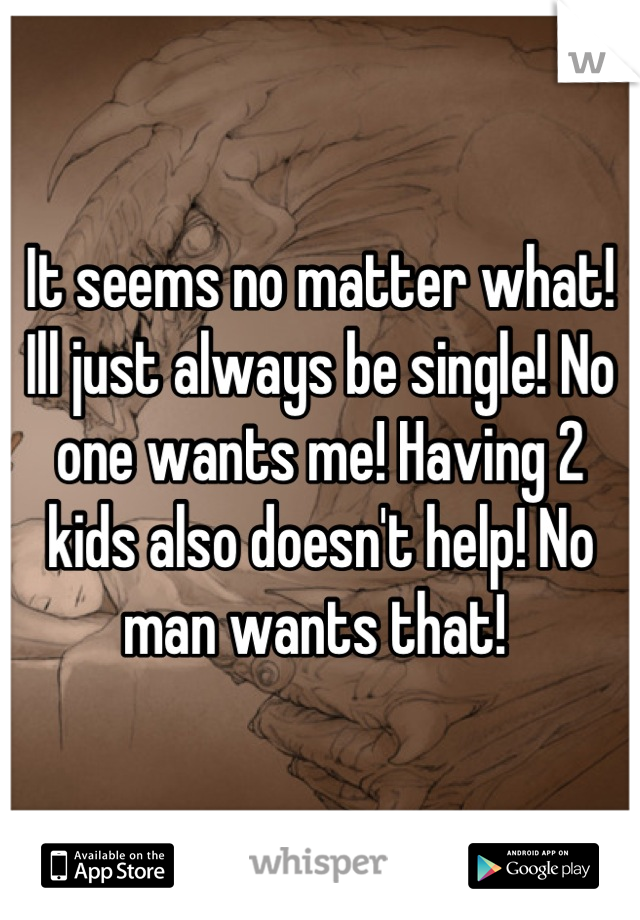 It seems no matter what! Ill just always be single! No one wants me! Having 2 kids also doesn't help! No man wants that! 