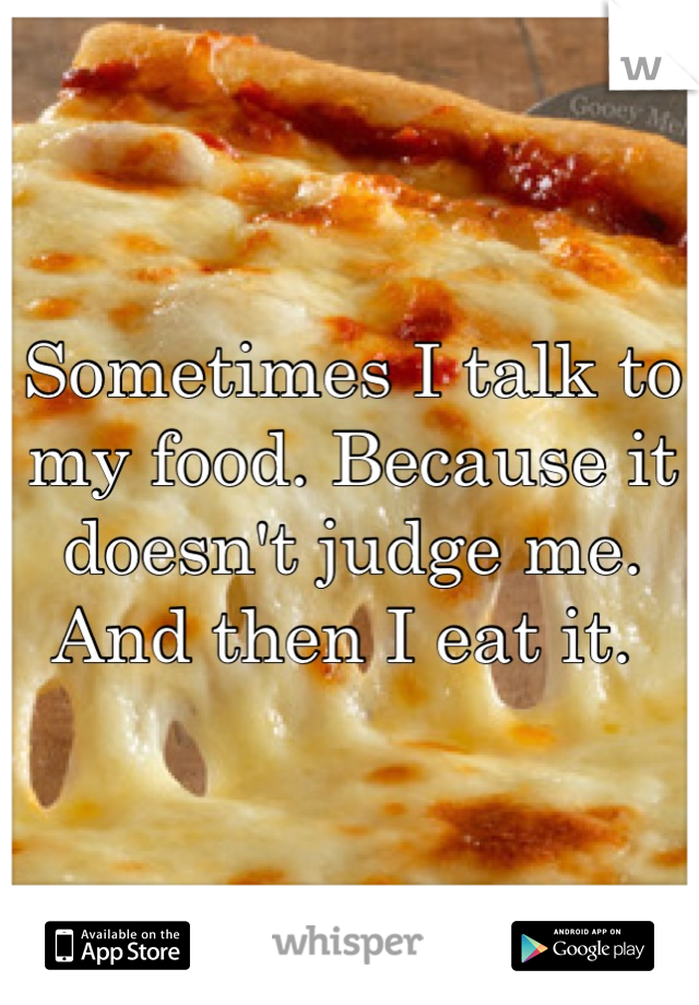 Sometimes I talk to my food. Because it doesn't judge me. And then I eat it. 