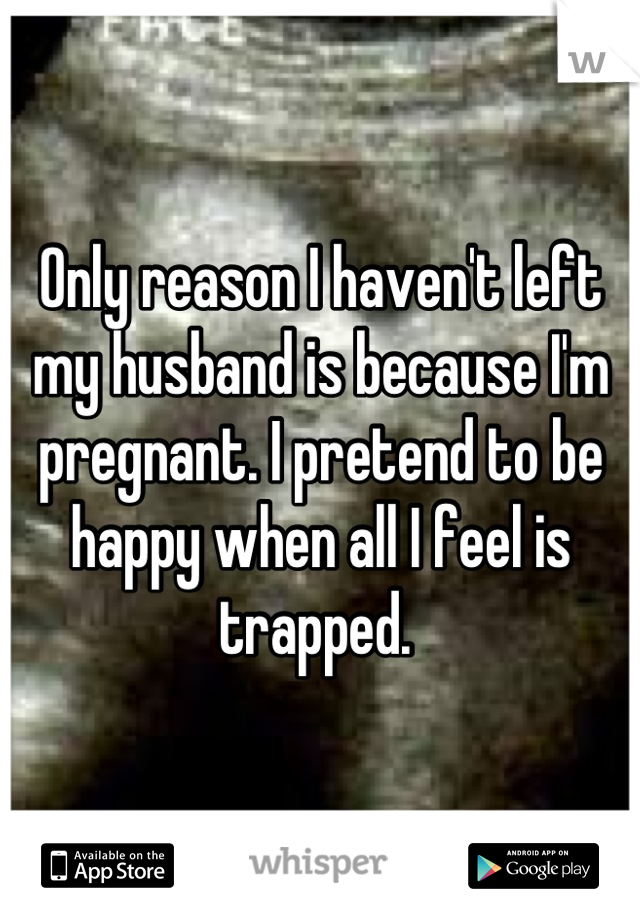 Only reason I haven't left my husband is because I'm pregnant. I pretend to be happy when all I feel is trapped. 