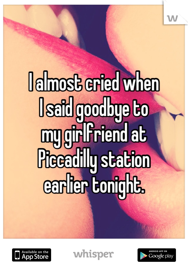 I almost cried when
I said goodbye to
my girlfriend at
Piccadilly station
earlier tonight.