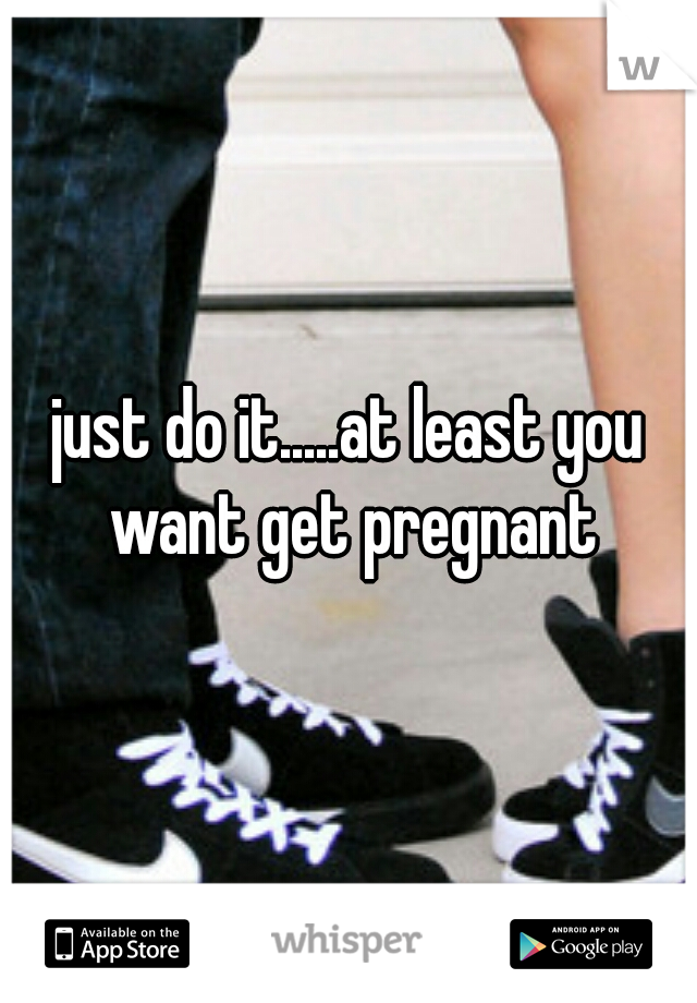 just do it.....at least you want get pregnant