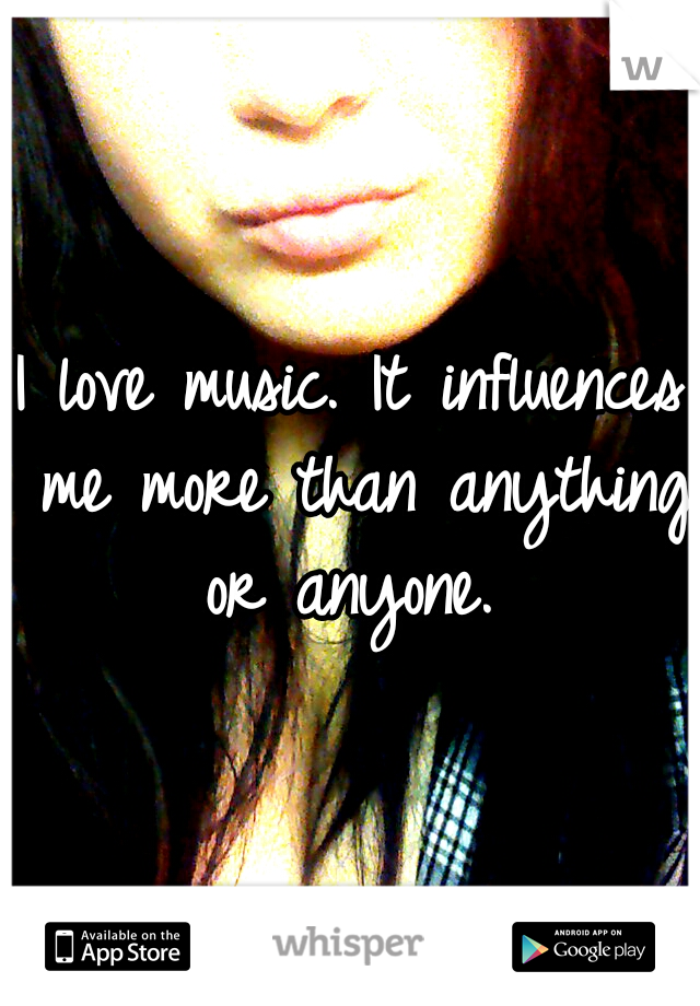 I love music. It influences me more than anything or anyone. 