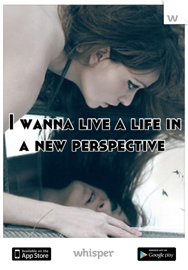 I wanna live a life in a new perspective 