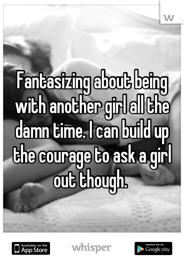 Fantasizing about being with another girl all the damn time. I can build up the courage to ask a girl out though. 