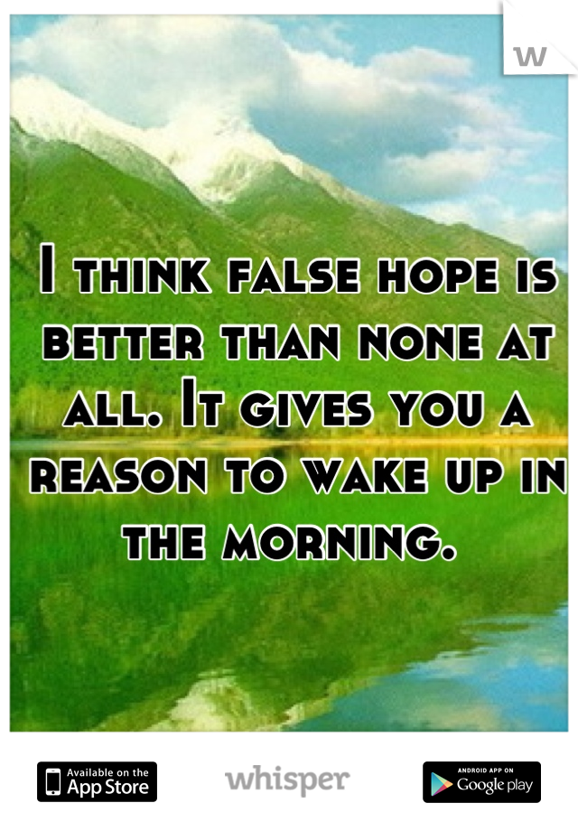 I think false hope is better than none at all. It gives you a reason to wake up in the morning. 