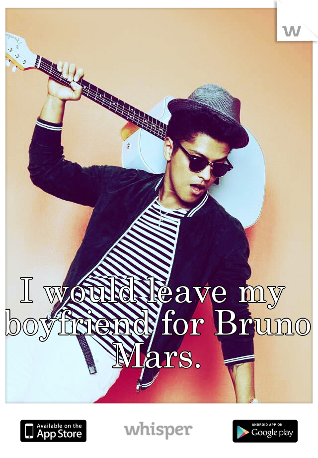 I would leave my boyfriend for Bruno Mars.