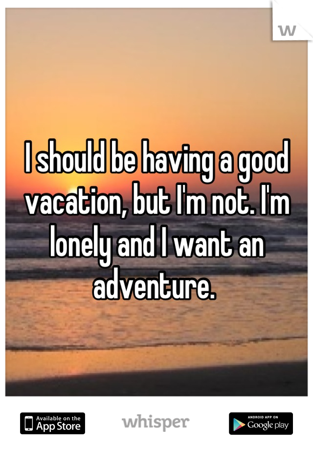 I should be having a good vacation, but I'm not. I'm lonely and I want an adventure. 