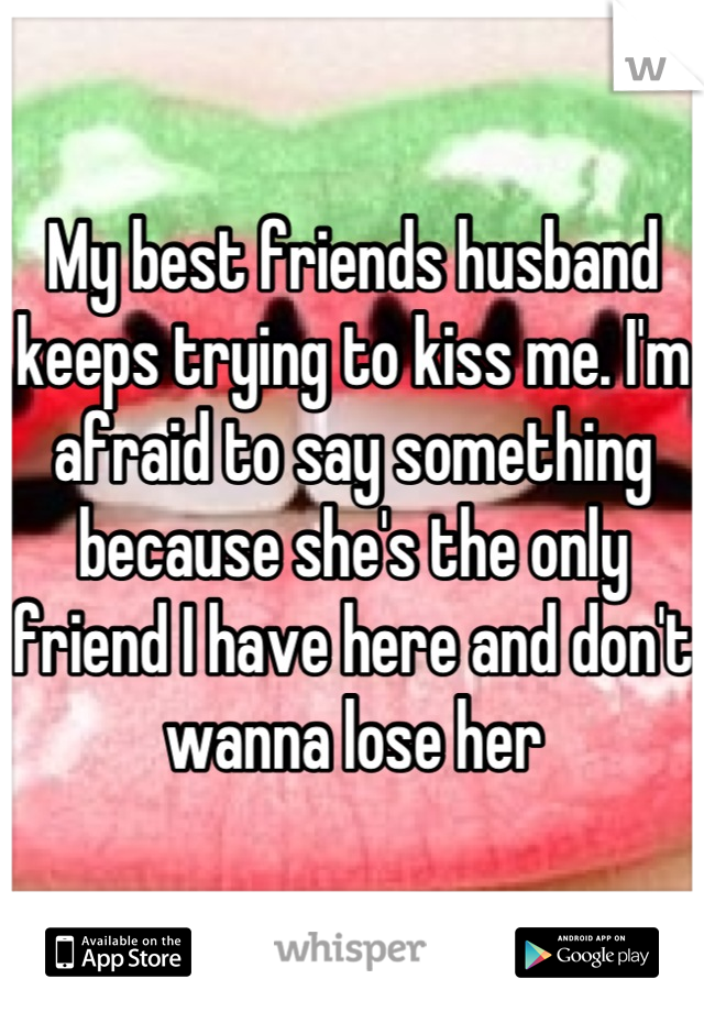 My best friends husband keeps trying to kiss me. I'm afraid to say something because she's the only friend I have here and don't wanna lose her