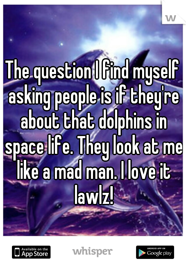 The question I find myself asking people is if they're about that dolphins in space life. They look at me like a mad man. I love it lawlz!