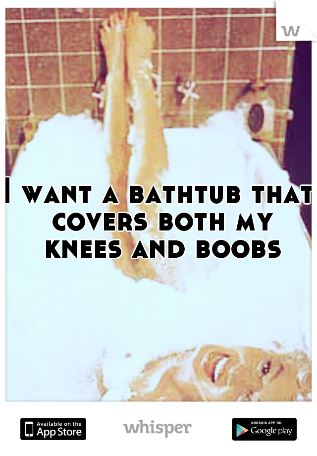 I want a bathtub that covers both my knees and boobs