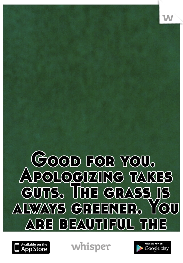 Good for you. Apologizing takes guts. The grass is always greener. You are beautiful the way you are. 