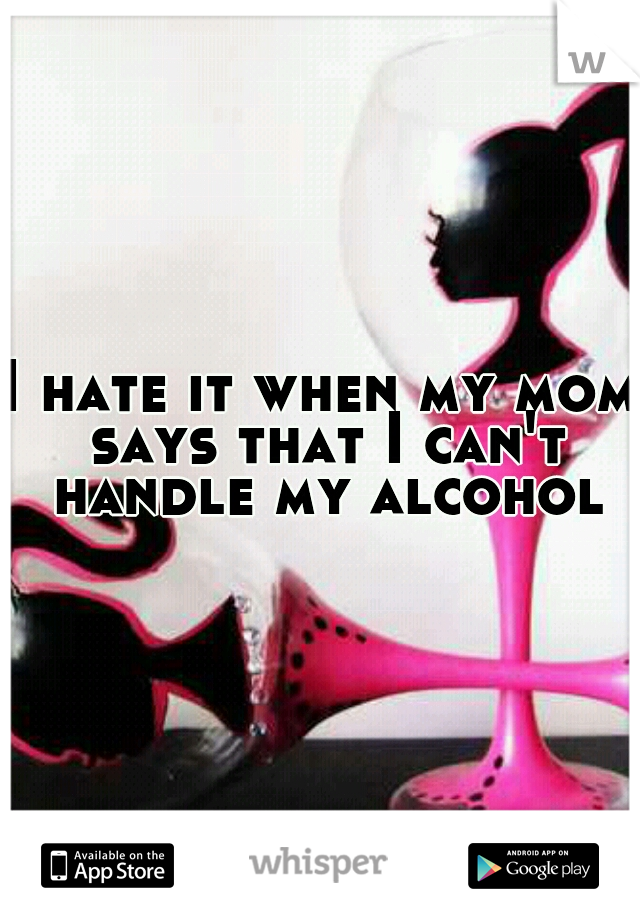 I hate it when my mom says that I can't handle my alcohol