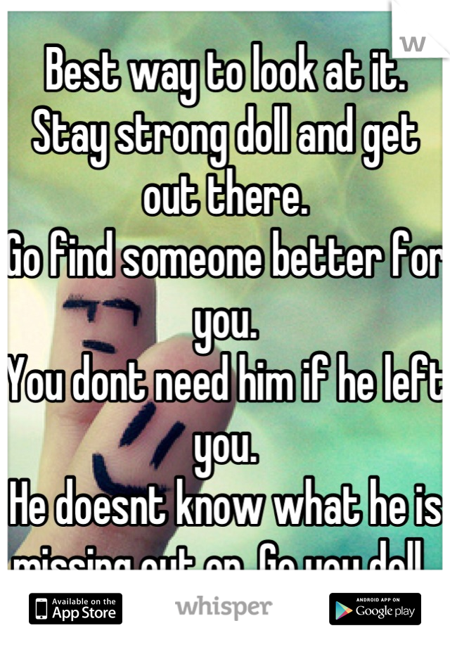 Best way to look at it. 
Stay strong doll and get out there. 
Go find someone better for you. 
You dont need him if he left you. 
He doesnt know what he is missing out on. Go you doll. 