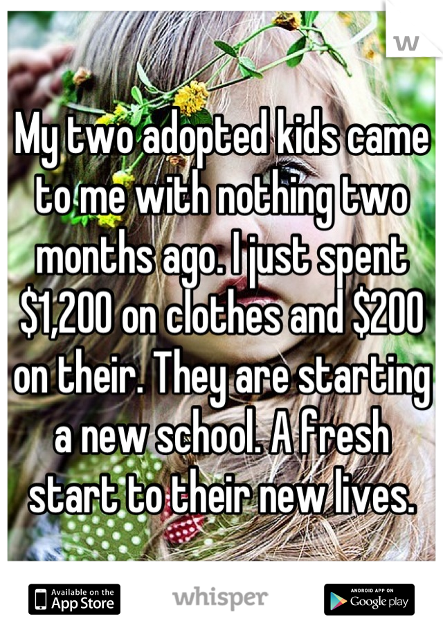 My two adopted kids came to me with nothing two months ago. I just spent $1,200 on clothes and $200 on their. They are starting a new school. A fresh start to their new lives.