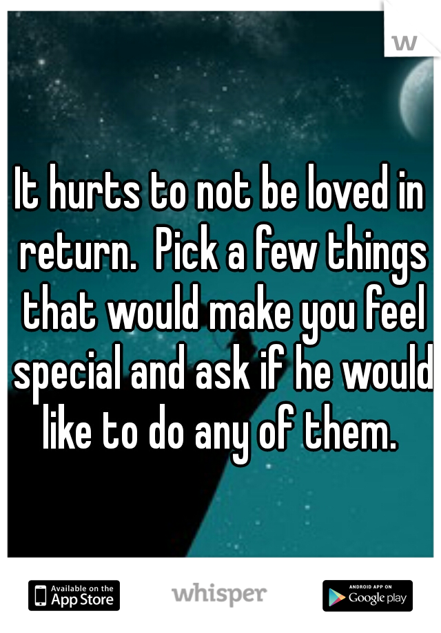 It hurts to not be loved in return.  Pick a few things that would make you feel special and ask if he would like to do any of them. 