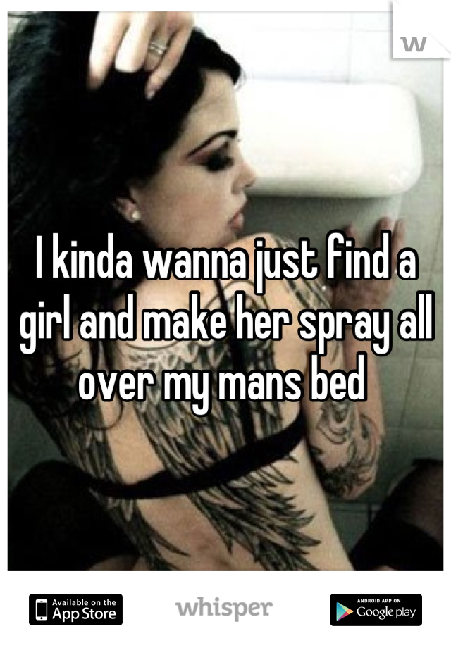 I kinda wanna just find a girl and make her spray all over my mans bed 