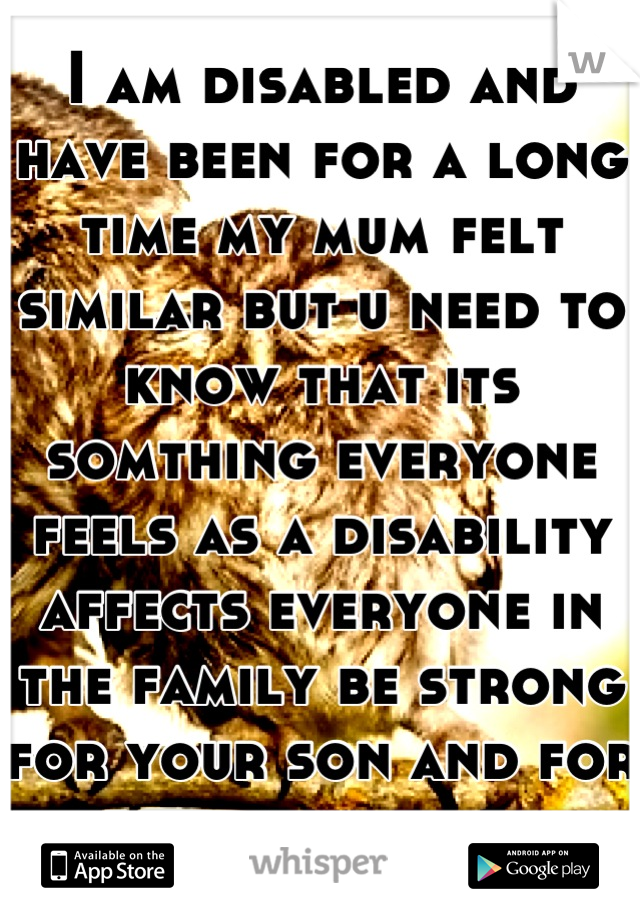 I am disabled and have been for a long time my mum felt similar but u need to know that its somthing everyone feels as a disability affects everyone in the family be strong for your son and for urself