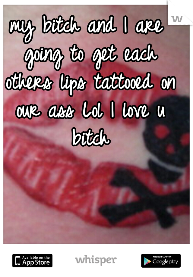 my bitch and I are going to get each others lips tattooed on our ass Lol I love u bitch